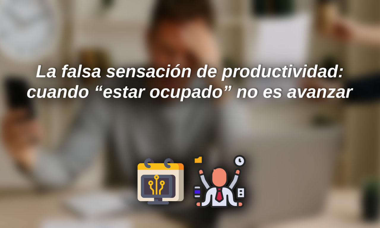 La falsa sensación de productividad: cuando “estar ocupado” no es avanzar