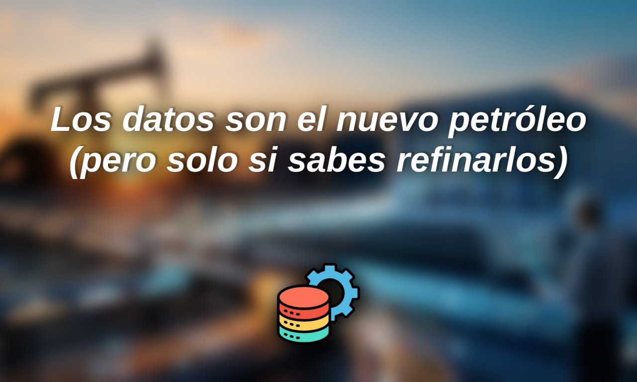 Los datos son el nuevo petróleo (pero solo si sabes refinarlos)